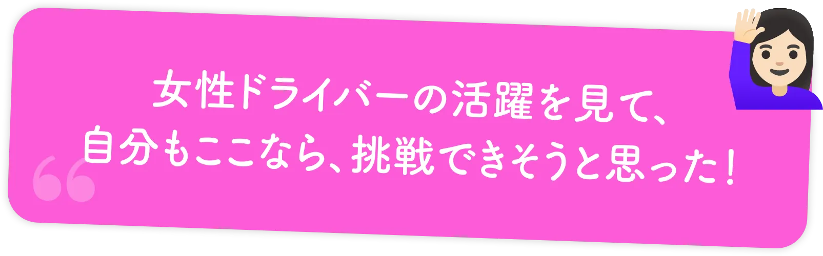 女性ドライバーの活躍を見て、自分もここなら、挑戦できそうと思った！
